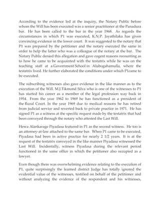 According to the evidence led at the inquiry, the Notary Public before
whom the Will has been executed was a senior practitioner at the Panadura
bar. He has been called to the bar in the year 1968. As regards the
circumstances in which P1 was executed, K.N.P. Jayathilaka has given
convincing evidence in the lower court. It was suggested to the notary that
P1 was prepared by the petitioner and the notary executed the same in
order to help the latter who was a colleague of the notary at the bar. The
Notary Public denied this allegation and gave cogent reasons recounting as
to how he came to be acquainted with the testatrix while he was on the
teaching staff at a Government School in Alubogahamulla, where the
testatrix lived. He further elaborated the conditions under which P1came to
be executed.
The subscribing witnesses also gave evidence in the like manner as to the
execution of the Will. M.J.Tikmond Silva who is one of the witnesses to P1
has started his career as a member of the legal profession way back in
1954. From the year 1962 to 1969 he has functioned as a president of
the Rural Court. In the year 1969 due to medical reasons he has retired
from judicial service and reverted back to private practice in 1971. He has
signed P1 as a witness at the specific request made by the testatrix that had
been conveyed through the notary who attested the Last Will.
Hewa Alankarage Piyadasa featured in P1 as the second witness. He too is
an attorney-at-law attached to the same bar. When P1 came to be executed,
Piyadasa had been in active practice for nearly 2 1/2 years. It is at the
request of the testatrix conveyed in the like manner Piyadasa witnessed the
Last Will. Incidentally, witness Piyadasa during the relevant period
functioned in the same office in which the petitioner also occupied as a
lawyer.
Even though there was overwhelming evidence relating to the execution of
P1, quite surprisingly the learned district Judge has totally ignored the
evidential value of the witnesses, testified on behalf of the petitioner and
without analyzing the evidence of the respondent and his witnesses,
 