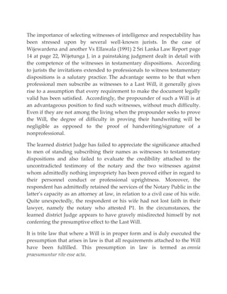 The importance of selecting witnesses of intelligence and respectability has
been stressed upon by several well-known jurists. In the case of
Wijewardena and another Vs Ellawala (1991) 2 Sri Lanka Law Report page
14 at page 22, Wijetunga J, in a painstaking judgment dealt in detail with
the competence of the witnesses in testamentary dispositions. According
to jurists the invitations extended to professionals to witness testamentary
dispositions is a salutary practice. The advantage seems to be that when
professional men subscribe as witnesses to a Last Will, it generally gives
rise to a assumption that every requirement to make the document legally
valid has been satisfied. Accordingly, the propounder of such a Will is at
an advantageous position to find such witnesses, without much difficulty.
Even if they are not among the living when the propounder seeks to prove
the Will, the degree of difficulty in proving their handwriting will be
negligible as opposed to the proof of handwriting/signature of a
nonprofessional.
The learned district Judge has failed to appreciate the significance attached
to men of standing subscribing their names as witnesses to testamentary
dispositions and also failed to evaluate the credibility attached to the
uncontradicted testimony of the notary and the two witnesses against
whom admittedly nothing impropriety has been proved either in regard to
their personnel conduct or professional uprightness. Moreover, the
respondent has admittedly retained the services of the Notary Public in the
latter’s capacity as an attorney at law, in relation to a civil case of his wife.
Quite unexpectedly, the respondent or his wife had not lost faith in their
lawyer, namely the notary who attested P1. In the circumstances, the
learned district Judge appears to have gravely misdirected himself by not
conferring the presumptive effect to the Last Will.
It is trite law that where a Will is in proper form and is duly executed the
presumption that arises in law is that all requirements attached to the Will
have been fulfilled. This presumption in law is termed as omnia
praesumuntur rite esse acta.
 