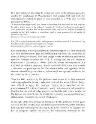 It is appropriate at this stage to reproduce some of the relevant passages
quoted by Wijetunga,J in Wijayawada's case (supra) that deal with the
consequences relating to proof of due execution of a Will. The relevant
passages read thus.
“If a rational Will is produced, and shown to have been duly executed, the Jury ought to
be told to find in favour of the testator's competence. The legal burden rests on the party
who propounds the Will, but the rule that he does not have to adduce evidence of
capacity in the first instance is sometimes said to raise presumption of sanity in
testamentary cases."
CROSS ON EVIDENCE, 2ND EDITION AT PAGE 104.
If a Will is rational on the face of it, and appears to be duly executed, it is presumed, in
the absence of evidence to the contrary, to be valid.
JARMAN ON WILLS (1951) 8TH EDITION, VOLUME I PAGE 50.
Our courts have always given effect to the presumption to a duly executed
Last Will rational on it’s face and when it did not shock the conscience of
court as being suspicious, save and except where an objector proved the
contrary position to defeat the Will. A leading case on this aspect is
Gunasekere v. Gunasekera, (1939) 41 NLR 351, where the propounder of a
Last Will proved due execution. It was specifically laid down that in such
a situation the presumption that the testator knew and approved of its
contents should be given effect to, unless suspicion a priori attaches to the
document by its very nature.
Since the Will produced by the petitioner was shown to be duly executed
and appeared on the face of it to be quite rational, the learned district Judge
was obliged to apply the principle relating to presumption of due
execution coupled with a presumptive sanity in testamentary dispositions.
Had the learned district Judge properly applied the said two principles to
the facts of the present case, he would have possibly not encountered any
difficulties in coming to the correct conclusion.
In the light of the evidence led at the inquiry by the petitioner it was quite
obvious that the testatrix was absolutely sane when she made the Will. She
had lived for nine long years having made it and there was no occasion for
her to complain against the notary, the subscribing witnesses or the
 
