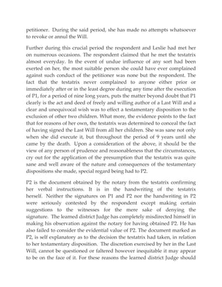 petitioner. During the said period, she has made no attempts whatsoever
to revoke or annul the Will.
Further during this crucial period the respondent and Leslie had met her
on numerous occasions. The respondent claimed that he met the testatrix
almost everyday. In the event of undue influence of any sort had been
exerted on her, the most suitable person she could have ever complained
against such conduct of the petitioner was none but the respondent. The
fact that the testatrix never complained to anyone either prior or
immediately after or in the least degree during any time after the execution
of P1, for a period of nine long years, puts the matter beyond doubt that P1
clearly is the act and deed of freely and willing author of a Last Will and a
clear and unequivocal wish was to effect a testamentary disposition to the
exclusion of other two children. What more, the evidence points to the fact
that for reasons of her own, the testatrix was determined to conceal the fact
of having signed the Last Will from all her children. She was sane not only
when she did execute it, but throughout the period of 9 years until she
came by the death. Upon a consideration of the above, it should be the
view of any person of prudence and reasonableness that the circumstances,
cry out for the application of the presumption that the testatrix was quite
sane and well aware of the nature and consequences of the testamentary
dispositions she made, special regard being had to P2.
P2 is the document obtained by the notary from the testatrix confirming
her verbal instructions. It is in the handwriting of the testatrix
herself. Neither the signatures on P1 and P2 nor the handwriting in P2
were seriously contested by the respondent except making certain
suggestions to the witnesses for the mere sake of denying the
signature. The learned district Judge has completely misdirected himself in
making his observation against the notary for having obtained P2. He has
also failed to consider the evidential value of P2. The document marked as
P2, is self explanatory as to the decision the testatrix had taken, in relation
to her testamentary disposition. The discretion exercised by her in the Last
Will, cannot be questioned or faltered however inequitable it may appear
to be on the face of it. For these reasons the learned district Judge should
 