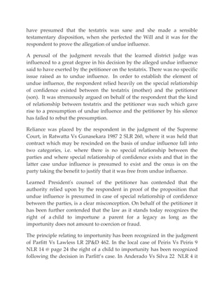 have presumed that the testatrix was sane and she made a sensible
testamentary disposition, when she perfected the Will and it was for the
respondent to prove the allegation of undue influence.
A perusal of the judgment reveals that the learned district judge was
influenced to a great degree in his decision by the alleged undue influence
said to have exerted by the petitioner on the testatrix. There was no specific
issue raised as to undue influence. In order to establish the element of
undue influence, the respondent relied heavily on the special relationship
of confidence existed between the testatrix (mother) and the petitioner
(son). It was strenuously argued on behalf of the respondent that the kind
of relationship between testatrix and the petitioner was such which gave
rise to a presumption of undue influence and the petitioner by his silence
has failed to rebut the presumption.
Reliance was placed by the respondent in the judgment of the Supreme
Court, in Ratwatta Vs Gunasekara 1987 2 SLR 260, where it was held that
contract which may be rescinded on the basis of undue influence fall into
two categories, i.e. where there is no special relationship between the
parties and where special relationship of confidence exists and that in the
latter case undue influence is presumed to exist and the onus is on the
party taking the benefit to justify that it was free from undue influence.
Learned President's counsel of the petitioner has contended that the
authority relied upon by the respondent in proof of the proposition that
undue influence is presumed in case of special relationship of confidence
between the parties, is a clear misconception. On behalf of the petitioner it
has been further contended that the law as it stands today recognizes the
right of a child to importune a parent for a legacy as long as the
importunity does not amount to coercion or fraud.
The principle relating to importunity has been recognized in the judgment
of Parfitt Vs Lawless LR 2P&D 462. In the local case of Peiris Vs Peiris 9
NLR 14 @ page 24 the right of a child to importunity has been recognized
following the decision in Parfitt’s case. In Anderado Vs Silva 22 NLR 4 it
 