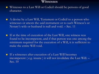 Witnesses
 Witnesses to a Last Will or Codicil should be persons of good
character.
 A devise by a Last Will, Testament or Codicil to a person who
witnesses or attests the said instrument or to such Witness’s or
Notary’s wife or husband is null and void. – Sec. 11
 If at the time of execution of the Last Will, one witness was
found to be incompetent, and if that person was one among the
minimum required for the execution of a Will, it is sufficient to
make the entire Will void.
 If a witnesses after execution of a Last Will becomes
incompetent ( e.g. insane ) it will not invalidate the Last Will. –
Sec. 10
 