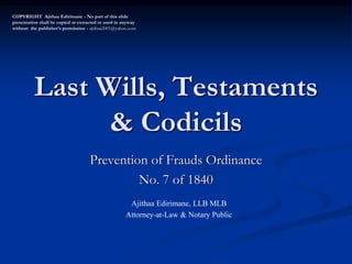Last Wills, Testaments
& Codicils
Prevention of Frauds Ordinance
No. 7 of 1840
COPYRIGHT Ajithaa Edirimane - No part of this slide
presentation shall be copied or extracted or used in anyway
without the publisher’s permission - ajithaa2001@yahoo.com
Ajithaa Edirimane, LLB MLB
Attorney-at-Law & Notary Public
 
