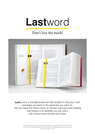 Lastword is a versatile bookmark that enables to find your mark
and takes you back to the exact line you were on.
You can leave the metal cursor on the last word you were reading
and thanks to its flexibility you can use it
with various book formats and sizes.
Designed, imported and distributed by Pq design studio of Piero Quintiliani & C SAS
Via Erasmo Gattamelata 140, 00176 Roma, Italy - info@pqdesign.it - www.pqdesign.it
Patented - Made in China
Don’t lose the mark!
 