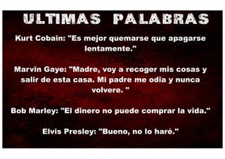 ULTIMAS PALABRAS
 Kurt Cobain: "Es mejor quemarse que apagarse
                  lentamente."

Marvin Gaye: "Madre, voy a recoger mis cosas y
 salir de esta casa. Mi padre me odia y nunca
                   volvere. "

Bob Marley: "El dinero no puede comprar la vida."

       Elvis Presley: "Bueno, no lo haré."
 