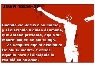 JUAN 19:26-27


Cuando vio Jesús a su madre,
y al discípulo a quien él amaba,
que estaba presente, dijo a su
madre: Mujer, he ahí tu hijo.
    27 Después dijo al discípulo:
He ahí tu madre. Y desde
aquella hora el discípulo la
recibió en su casa.
 