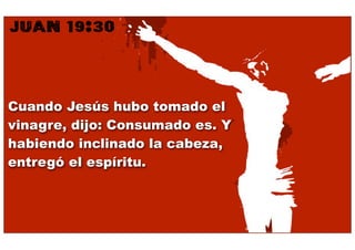 JUAN 19:30


Cuando Jesús hubo tomado el
vinagre, dijo: Consumado es. Y
habiendo inclinado la cabeza,
entregó el espíritu.
 
