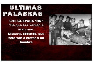 ULTIMAS
PALABRAS
  CHE GUEVARA 1967
 "Sé que has venido a
       matarme.
 Dispara, cobarde, que
 sólo van a matar a un
        hombre
 