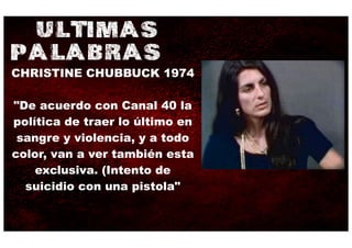ULTIMAS
PALABRAS
CHRISTINE CHUBBUCK 1974

"De acuerdo con Canal 40 la
política de traer lo último en
 sangre y violencia, y a todo
color, van a ver también esta
    exclusiva. (Intento de
  suicidio con una pistola"
 