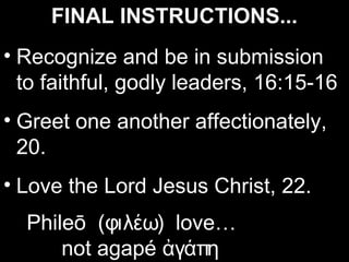 FINAL INSTRUCTIONS...
• Recognize and be in submission
  to faithful, godly leaders, 16:15-16
• Greet one another affectionately,
  20.
• Love the Lord Jesus Christ, 22.
  Phileō (φιλέω) love…
      not agapé ἀγάπη
 