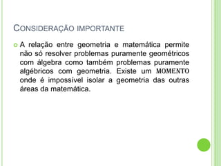 CONSIDERAÇÃO IMPORTANTE
   A relação entre geometria e matemática permite
    não só resolver problemas puramente geométricos
    com álgebra como também problemas puramente
    algébricos com geometria. Existe um momento
    onde é impossível isolar a geometria das outras
    áreas da matemática.
 