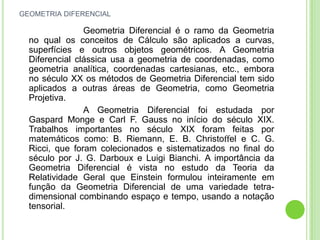 GEOMETRIA DIFERENCIAL

                Geometria Diferencial é o ramo da Geometria
  no qual os conceitos de Cálculo são aplicados a curvas,
  superfícies e outros objetos geométricos. A Geometria
  Diferencial clássica usa a geometria de coordenadas, como
  geometria analítica, coordenadas cartesianas, etc., embora
  no século XX os métodos de Geometria Diferencial tem sido
  aplicados a outras áreas de Geometria, como Geometria
  Projetiva.
                A Geometria Diferencial foi estudada por
  Gaspard Monge e Carl F. Gauss no início do século XIX.
  Trabalhos importantes no século XIX foram feitas por
  matemáticos como: B. Riemann, E. B. Christoﬀel e C. G.
  Ricci, que foram colecionados e sistematizados no ﬁnal do
  século por J. G. Darboux e Luigi Bianchi. A importância da
  Geometria Diferencial é vista no estudo da Teoria da
  Relatividade Geral que Einstein formulou inteiramente em
  função da Geometria Diferencial de uma variedade tetra-
  dimensional combinando espaço e tempo, usando a notação
  tensorial.
 