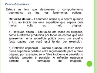 ÓPTICA GEOMÉTRICA
Estuda as leis que descrevem o comportamento
  geométrico da luz nos fenômenos ópticos.

  Reflexão da luz – Fenômeno óptico que ocorre quando
  a luz, ao incidir em uma superfície que separa dois
  meios,       volta     ao        meio       original.

  a) Reflexão difusa – Efetua-se em todas as direções,
  como a reflexão produzida por todos os corpos que não
  apresentam uma superfície polida como um espelho
  (esta página que você está lendo, por exemplo).

  b) Reflexão especular – Ocorre quando um feixe incide
  numa superfície polida e volta regularmente para o meio
  original; por exemplo, se o feixe incidente é paralelo, o
  refletido também é paralelo. A reflexão especular
  permite        a      formação        de       imagens.
 