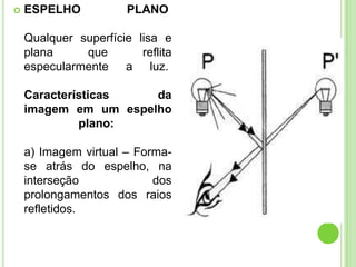   ESPELHO            PLANO

    Qualquer superfície lisa e
    plana     que        reflita
    especularmente a luz.

    Características   da
    imagem em um espelho
             plano:

    a) Imagem virtual – Forma-
    se atrás do espelho, na
    interseção             dos
    prolongamentos dos raios
    refletidos.
 