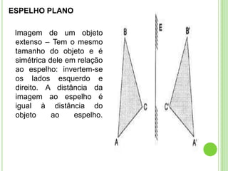 ESPELHO PLANO

 Imagem de um objeto
 extenso – Tem o mesmo
 tamanho do objeto e é
 simétrica dele em relação
 ao espelho: invertem-se
 os lados esquerdo e
 direito. A distância da
 imagem ao espelho é
 igual à distância do
 objeto     ao    espelho.
 