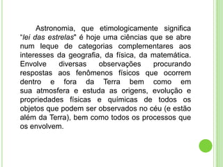 Astronomia, que etimologicamente significa
“lei das estrelas" é hoje uma ciências que se abre
num leque de categorias complementares aos
interesses da geografia, da física, da matemática.
Envolve     diversas     observações    procurando
respostas aos fenômenos físicos que ocorrem
dentro e fora da Terra bem como em
sua atmosfera e estuda as origens, evolução e
propriedades físicas e químicas de todos os
objetos que podem ser observados no céu (e estão
além da Terra), bem como todos os processos que
os envolvem.
 