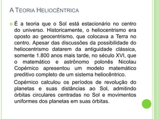 A TEORIA HELIOCÊNTRICA

   É a teoria que o Sol está estacionário no centro
    do universo. Historicamente, o heliocentrismo era
    oposto ao geocentrismo, que colocava a Terra no
    centro. Apesar das discussões da possibilidade do
    heliocentrismo datarem da antiguidade clássica,
    somente 1.800 anos mais tarde, no século XVI, que
    o matemático e astrônomo polonês Nicolau
    Copérnico apresentou um modelo matemático
    preditivo completo de um sistema heliocêntrico.
    Copérnico calculou os períodos de revolução do
    planetas e suas distâncias ao Sol, admitindo
    órbitas circulares centradas no Sol e movimentos
    uniformes dos planetas em suas órbitas.
 