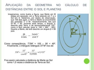APLICAÇÃO             DA        GEOMETRIA                 NO   CÁLCULO   DE
 DISTÂNCIAS ENTRE O SOL E PLANETAS
   Imaginemos, como ilustra a figura, que Marte em M
      esteja em oposição, em a Terra estando em T e o
      Sol em S. Sabemos, por dados de observação,
      que 106 dias após, a Terra e Marte se encontrarão
      em posições 7" e M’, respectivamente, tais que
      ST´M´ = 90. Durante esse tempo, o ângulo α,
      descrito pela Terra, é de aproximadamente 105°,
      como é fácil calcular (pois α: 106 = 360° : 365).
      Quanto a Marte, ele terá descrito um ângulo β ≈ 56
      pois




Como conseqüência, T’SM’ = 105 – 56 = 490.
  Finalmente, o triângulo retângulo ST’M’ nos dá:




Fica assim calculada a distância de Marte ao Sol
   como 1,5 vezes a distância da Terra ao Sol.
 