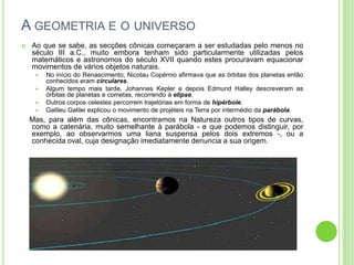 A GEOMETRIA E O UNIVERSO
   Ao que se sabe, as secções cônicas começaram a ser estudadas pelo menos no
    século III a.C., muito embora tenham sido particularmente utilizadas pelos
    matemáticos e astronomos do século XVII quando estes procuravam equacionar
    movimentos de vários objetos naturais.
        No início do Renascimento, Nicolau Copérnio afirmava que as órbitas dos planetas então
         conhecidos eram circulares.
        Algum tempo mais tarde, Johannes Kepler e depois Edmund Halley descreveram as
         órbitas de planetas e cometas, recorrendo à elipse.
        Outros corpos celestes percorrem trajetórias em forma de hipérbole.
        Galileu Galilei explicou o movimento de projéteis na Terra por intermédio da parábola.
    Mas, para além das cônicas, encontramos na Natureza outros tipos de curvas,
    como a catenária, muito semelhante à parábola - e que podemos distinguir, por
    exemplo, ao observarmos uma liana suspensa pelos dois extremos -, ou a
    conhecida oval, cuja designação imediatamente denuncia a sua origem.
 