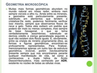 GEOMETRIA MICROSCÓPICA
   Muitas mais formas geométricas abundam no
    mundo natural em nosso redor, embora nem
    sempre visíveis a olho nu. Ainda entre os minerais,
    a geometria está particularmente presente,
    sobretudo em elementos que tendem a
    cristalizar.De resto, podemos facilmente verificar
    isso mesmo, sempre que observamos flocos de
    neve e gelo. Todos eles exibem um padrão que
    poderá ser mais ou menos complexo, mas sempre
    de     base    hexagonal,    o    que     se   torna
    verdadeiramente assombroso, sobretudo se
    dermos crédito à crença generalizada segundo a
    qual não existem dois flocos iguais. E, obviamente,
    entre os cristais de minério propriamente ditos, as
    formas e figuras geométricas encontram-se
    profusamente representadas. Para finalizar,
    mencionaremos apenas um outro tipo de estrutura
    geométrica, invisível, porém inevitavelmente
    presente sempre que nos encontramos perante
    qualquer manifestação de vida, tal como a
    conhecemos:       a   dupla    hélice    de    Ácido
    Desoxirribonucleico, mais conhecido por ADN,
    existente no núcleo de todas as células vivas.
 