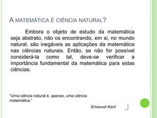 A MATEMÁTICA É CIÊNCIA NATURAL?
      Embora o objeto de estudo da matemática
seja abstrato, não os encontrando, em si, no mundo
natural, são inegáveis as aplicações da matemática
nas ciências naturais. Então, se não for possível
considerá-la como tal, deve-se verificar a
importância fundamental da matemática para estas
ciências.



“Uma ciência natural é, apenas, uma ciência
matemática.”
                                              Emanuel Kant
 