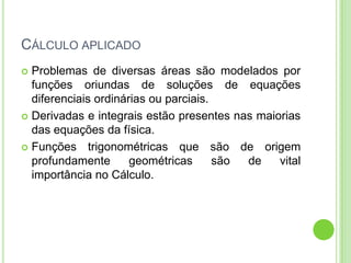 CÁLCULO APLICADO
 Problemas de diversas áreas são modelados por
  funções oriundas de soluções de equações
  diferenciais ordinárias ou parciais.
 Derivadas e integrais estão presentes nas maiorias
  das equações da física.
 Funções trigonométricas que são de origem
  profundamente       geométricas      são de   vital
  importância no Cálculo.
 