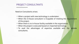 PROJECT CONSULTANTS
Need on Consultants arises:
• When a project with new technology is undertaken.
• When the in-house consultant is incapable of meeting the requirement
of the project.
• When there is no in-house facility available in the organisation.
• When the project is executed based on imported technology.
• To avail the advantages of expertise available with the outside
consultants.
 
