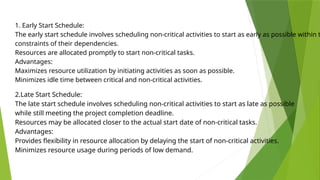 1. Early Start Schedule:
The early start schedule involves scheduling non-critical activities to start as early as possible within t
constraints of their dependencies.
Resources are allocated promptly to start non-critical tasks.
Advantages:
Maximizes resource utilization by initiating activities as soon as possible.
Minimizes idle time between critical and non-critical activities.
2.Late Start Schedule:
The late start schedule involves scheduling non-critical activities to start as late as possible
while still meeting the project completion deadline.
Resources may be allocated closer to the actual start date of non-critical tasks.
Advantages:
Provides flexibility in resource allocation by delaying the start of non-critical activities.
Minimizes resource usage during periods of low demand.
 