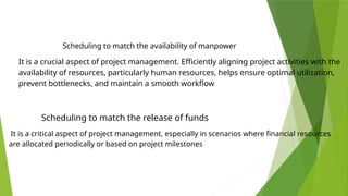 It is a crucial aspect of project management. Efficiently aligning project activities with the
availability of resources, particularly human resources, helps ensure optimal utilization,
prevent bottlenecks, and maintain a smooth workflow
It is a critical aspect of project management, especially in scenarios where financial resources
are allocated periodically or based on project milestones
Scheduling to match the availability of manpower
Scheduling to match the release of funds
 