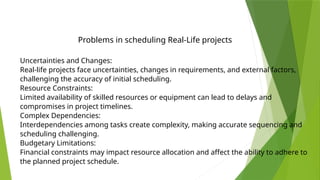 Uncertainties and Changes:
Real-life projects face uncertainties, changes in requirements, and external factors,
challenging the accuracy of initial scheduling.
Resource Constraints:
Limited availability of skilled resources or equipment can lead to delays and
compromises in project timelines.
Complex Dependencies:
Interdependencies among tasks create complexity, making accurate sequencing and
scheduling challenging.
Budgetary Limitations:
Financial constraints may impact resource allocation and affect the ability to adhere to
the planned project schedule.
Problems in scheduling Real-Life projects
 