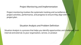 Project Monitoring and Implementation
Project monitoring involves the systematic tracking and surveillance of
project activities, performance, and progress to ensure they align with the
project plan.
Situation Analysis is a process that helps you identify opportunities and challenges, both
internal and external, to your organization, service, or product
Situation Analysis and Problem Definition
 