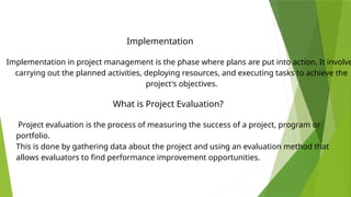 Implementation in project management is the phase where plans are put into action. It involve
carrying out the planned activities, deploying resources, and executing tasks to achieve the
project's objectives.
What is Project Evaluation?
Implementation
Project evaluation is the process of measuring the success of a project, program or
portfolio.
This is done by gathering data about the project and using an evaluation method that
allows evaluators to find performance improvement opportunities.
 