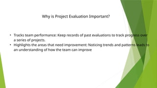 Why is Project Evaluation Important?
• Tracks team performance: Keep records of past evaluations to track progress over
a series of projects.
• Highlights the areas that need improvement: Noticing trends and patterns leads to
an understanding of how the team can improve
 