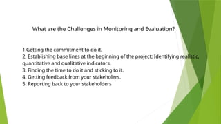 What are the Challenges in Monitoring and Evaluation?
1.Getting the commitment to do it.
2. Establishing base lines at the beginning of the project; Identifying realistic,
quantitative and qualitative indicators.
3. Finding the time to do it and sticking to it.
4. Getting feedback from your stakeholers.
5. Reporting back to your stakeholders
 