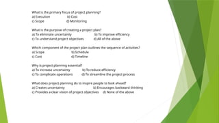 What is the primary focus of project planning?
a) Execution b) Cost
c) Scope d) Monitoring
What is the purpose of creating a project plan?
a) To eliminate uncertainty b) To improve efficiency
c) To understand project objectives d) All of the above
Which component of the project plan outlines the sequence of activities?
a) Scope b) Schedule
c) Cost d) Timeline
Why is project planning essential?
a) To increase uncertainty b) To reduce efficiency
c) To complicate operations d) To streamline the project process
What does project planning do to inspire people to look ahead?
a) Creates uncertainty b) Encourages backward thinking
c) Provides a clear vision of project objectives d) None of the above
 