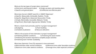 What are the two types of project plans mentioned?
a) Short-term and long-term plans b) Single use plans and standing plans
c) Specific and general plans d) Ineffective and effective plans
What does the term SMART stand for in SMART Objectives?
a) Specific, Measurable, Achievable, Realistic, Timely
b) Specific, Magnificent, Advanced, Resourceful, Timely
c) Simple, Memorable, Accessible, Relevant, Timely
d) Significant, Meaningful, Appropriate, Reliable, Timely
What is a Gantt chart primarily used for in project management?
a) Budgeting b) Team building
c) Schedule visualization d) Resource allocation
1What is the purpose of time estimates in project management?
a) Predicting weather conditions b) Predicting the stock market
c) Predicting the duration required to complete project activities
d) Predicting team member availability
What does Optimistic Time (TO) represent in time estimates?
a) Best estimate under normal conditions b) Minimum time under favorable conditions
c) Maximum time under adverse conditions d) Average time under expected conditions
 