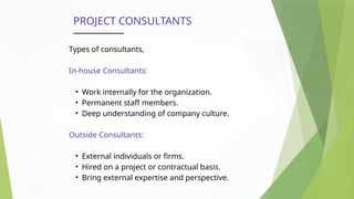 PROJECT CONSULTANTS
Types of consultants,
In-house Consultants:
• Work internally for the organization.
• Permanent staff members.
• Deep understanding of company culture.
Outside Consultants:
• External individuals or firms.
• Hired on a project or contractual basis.
• Bring external expertise and perspective.
 