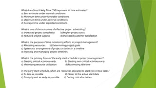 What does Most Likely Time (TM) represent in time estimates?
a) Best estimate under normal conditions
b) Minimum time under favorable conditions
c) Maximum time under adverse conditions
d) Average time under expected conditions
What is one of the outcomes of effective project scheduling?
a) Increased project complexity b) Higher project costs
c) Reduced project success d) Increased customer satisfaction
What is the purpose of time monitoring efforts in project management?
a) Allocating resources b) Determining project goals
c) Systematic arrangement of project activities in a timeline
d) Tracking and managing project timelines
What is the primary focus of the early start schedule in project management?
a) Starting critical activities early b) Starting non-critical activities early
c) Minimizing resource utilization d) Maximizing idle time
In the early start schedule, when are resources allocated to start non-critical tasks?
a) As late as possible b) Closer to the actual start date
c) Promptly and as early as possible d) During critical activities
 