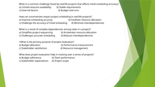 What is a common challenge faced by real-life projects that affects initial scheduling accuracy?
a) Limited resource availability b) Stable requirements
c) External factors d) Budget overruns
How can uncertainties impact project scheduling in real-life projects?
a) Improve scheduling accuracy b) Facilitate resource allocation
c) Challenge the accuracy of initial scheduling d) Minimize interdependencies
What is a result of complex dependencies among tasks in a project?
a) Simplifies project sequencing b) Accelerates resource allocation
c) Challenges accurate scheduling d) Reduces interdependencies
1What is the primary purpose of project evaluation?
a) Budget allocation b) Performance measurement
c) Stakeholder satisfaction d) Resource management
What does project evaluation help in tracking over a series of projects?
a) Budget adherence b) Team performance
c) Stakeholder expectations d) Project scope
 
