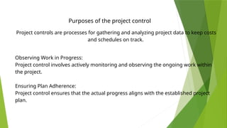 Project controls are processes for gathering and analyzing project data to keep costs
and schedules on track.
Observing Work in Progress:
Project control involves actively monitoring and observing the ongoing work within
the project.
Ensuring Plan Adherence:
Project control ensures that the actual progress aligns with the established project
plan.
Purposes of the project control
 
