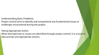 Understanding Basic Problems:
Project control aims to identify and comprehend any fundamental issues or
challenges encountered during the project.
Taking Appropriate Action:
When discrepencies or issues are identified through project control, it is crucial to
take prompt and appropriate actions.
 