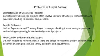 Problems of Project Control
Characteristics of Ultra-Mega Projects:
Complexities: Ultra-mega projects often involve intricate structures, technologies, and
processes, leading to inherent complexities.
People Problems:
Lack of Experience and Training: Project managers lacking the necessary experience
and training may struggle to effectively control projects.
Poor Control and Information System:
Delay in Reporting Performance: If there are delays in reporting project performance, it
becomes challenging to make timely decisions and adjustments.
 