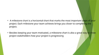 • A milestone chart is a horizontal chart that marks the most important steps of your
project. Each milestone your team achieves brings you closer to completing the
project.
• Besides keeping your team motivated, a milestone chart is also a great way to show
project stakeholders how your project is progressing
 