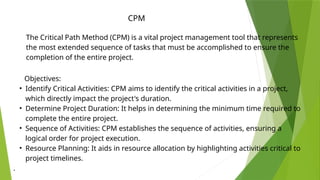 The Critical Path Method (CPM) is a vital project management tool that represents
the most extended sequence of tasks that must be accomplished to ensure the
completion of the entire project.
Objectives:
• Identify Critical Activities: CPM aims to identify the critical activities in a project,
which directly impact the project's duration.
• Determine Project Duration: It helps in determining the minimum time required to
complete the entire project.
• Sequence of Activities: CPM establishes the sequence of activities, ensuring a
logical order for project execution.
• Resource Planning: It aids in resource allocation by highlighting activities critical to
project timelines.
.
CPM
 