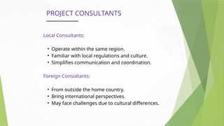 PROJECT CONSULTANTS
Local Consultants:
• Operate within the same region.
• Familiar with local regulations and culture.
• Simplifies communication and coordination.
Foreign Consultants:
• From outside the home country.
• Bring international perspectives.
• May face challenges due to cultural differences.
 
