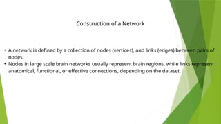 Construction of a Network
• A network is defined by a collection of nodes (vertices), and links (edges) between pairs of
nodes.
• Nodes in large scale brain networks usually represent brain regions, while links represent
anatomical, functional, or effective connections, depending on the dataset.
 