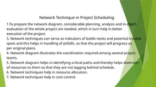 Network Technique in Project Scheduling
1.To prepare the network diagram, considerable planning, analysis and in-depth
evaluation of the whole project are needed, which in turn help in better
execution of the project.
3. Network techniques can serve as indicators of bottle necks and potential trouble
spots and this helps in handling of pitfalls, so that the project will progress as
per original plans.
4. Network diagram illustrates the coordination required among several project
teams.
5. Network diagram helps in identifying critical paths and thereby helps diversion
of resources to them so that they are not lagging behind schedule.
6. Network techniques help in resource allocation.
7. Network techniques help in cost control.
 