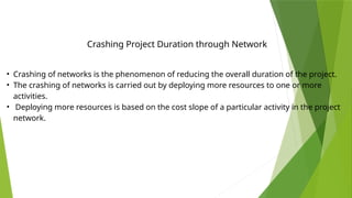 • Crashing of networks is the phenomenon of reducing the overall duration of the project.
• The crashing of networks is carried out by deploying more resources to one or more
activities.
• Deploying more resources is based on the cost slope of a particular activity in the project
network.
Crashing Project Duration through Network
 