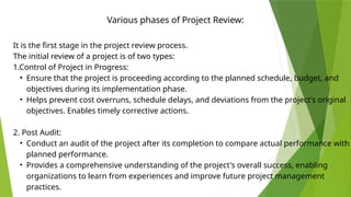 Various phases of Project Review:
It is the first stage in the project review process.
The initial review of a project is of two types:
1.Control of Project in Progress:
• Ensure that the project is proceeding according to the planned schedule, budget, and
objectives during its implementation phase.
• Helps prevent cost overruns, schedule delays, and deviations from the project's original
objectives. Enables timely corrective actions.
2. Post Audit:
• Conduct an audit of the project after its completion to compare actual performance with
planned performance.
• Provides a comprehensive understanding of the project's overall success, enabling
organizations to learn from experiences and improve future project management
practices.
 