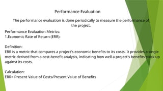 Performance Evaluation
The performance evaluation is done periodically to measure the performance of
the project.
Performance Evaluation Metrics:
1.Economic Rate of Return (ERR):
Definition:
ERR is a metric that compares a project's economic benefits to its costs. It provides a single
metric derived from a cost-benefit analysis, indicating how well a project's benefits stack up
against its costs.
Calculation:
ERR= Present Value of Costs/Present Value of Benefits
​
 